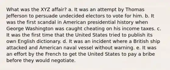 What was the XYZ affair? a. It was an attempt by Thomas Jefferson to persuade undecided electors to vote for him. b. It was the first scandal in American presidential history when George Washington was caught cheating on his income taxes. c. It was the first time that the United States tried to publish its own English dictionary. d. It was an incident where a British ship attacked and American naval vessel without warning. e. It was an effort by the French to get the United States to pay a bribe before they would negotiate.