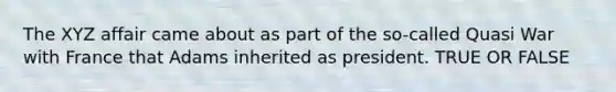 The XYZ affair came about as part of the so-called Quasi War with France that Adams inherited as president. TRUE OR FALSE