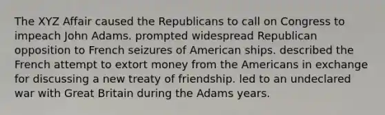 The XYZ Affair caused the Republicans to call on Congress to impeach John Adams. prompted widespread Republican opposition to French seizures of American ships. described the French attempt to extort money from the Americans in exchange for discussing a new treaty of friendship. led to an undeclared war with Great Britain during the Adams years.