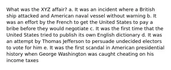 What was the XYZ affair? a. It was an incident where a British ship attacked and American naval vessel without warning b. It was an effort by the French to get the United States to pay a bribe before they would negotiate c. It was the first time that the United States tried to publish its own English dictionary d. It was an attempt by Thomas Jefferson to persuade undecided electors to vote for him e. It was the first scandal in American presidential history when George Washington was caught cheating on his income taxes