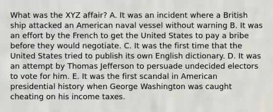 What was the XYZ affair? A. It was an incident where a British ship attacked an American naval vessel without warning B. It was an effort by the French to get the United States to pay a bribe before they would negotiate. C. It was the first time that the United States tried to publish its own English dictionary. D. It was an attempt by <a href='https://www.questionai.com/knowledge/kHyncoPsXv-thomas-jefferson' class='anchor-knowledge'>thomas jefferson</a> to persuade undecided electors to vote for him. E. It was the first scandal in American presidential history when George Washington was caught cheating on his income taxes.