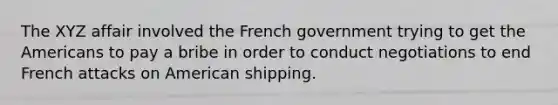 The XYZ affair involved the French government trying to get the Americans to pay a bribe in order to conduct negotiations to end French attacks on American shipping.