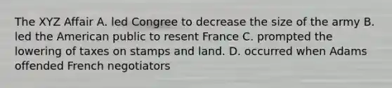 The XYZ Affair A. led Congree to decrease the size of the army B. led the American public to resent France C. prompted the lowering of taxes on stamps and land. D. occurred when Adams offended French negotiators