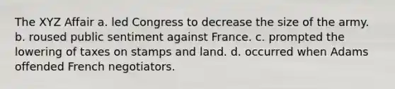 The XYZ Affair a. led Congress to decrease the size of the army. b. roused public sentiment against France. c. prompted the lowering of taxes on stamps and land. d. occurred when Adams offended French negotiators.