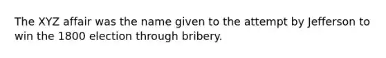 The XYZ affair was the name given to the attempt by Jefferson to win the 1800 election through bribery.