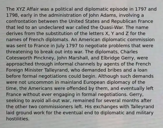 The XYZ Affair was a political and diplomatic episode in 1797 and 1798, early in the administration of John Adams, involving a confrontation between the United States and Republican France that led to an undeclared war called the Quasi-War. The name derives from the substitution of the letters X, Y and Z for the names of French diplomats. An American diplomatic commission was sent to France in July 1797 to negotiate problems that were threatening to break out into war. The diplomats, Charles Cotesworth Pinckney, John Marshall, and Elbridge Gerry, were approached through informal channels by agents of the French Foreign Minister Talleyrand, who demanded bribes and a loan before formal negotiations could begin. Although such demands were not uncommon in mainland European diplomacy of the time, the Americans were offended by them, and eventually left France without ever engaging in formal negotiations. Gerry, seeking to avoid all-out war, remained for several months after the other two commissioners left. His exchanges with Talleyrand laid ground work for the eventual end to diplomatic and military hostilities.