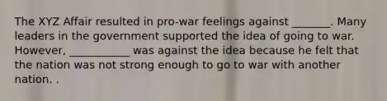 The XYZ Affair resulted in pro-war feelings against _______. Many leaders in the government supported the idea of going to war. However, ___________ was against the idea because he felt that the nation was not strong enough to go to war with another nation. .