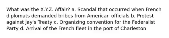 What was the X.Y.Z. Affair? a. Scandal that occurred when French diplomats demanded bribes from American officials b. Protest against Jay's Treaty c. Organizing convention for the Federalist Party d. Arrival of the French fleet in the port of Charleston