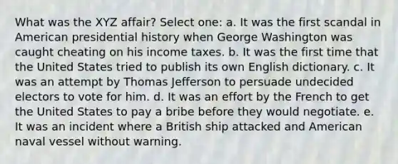 What was the XYZ affair? Select one: a. It was the first scandal in American presidential history when George Washington was caught cheating on his income taxes. b. It was the first time that the United States tried to publish its own English dictionary. c. It was an attempt by Thomas Jefferson to persuade undecided electors to vote for him. d. It was an effort by the French to get the United States to pay a bribe before they would negotiate. e. It was an incident where a British ship attacked and American naval vessel without warning.