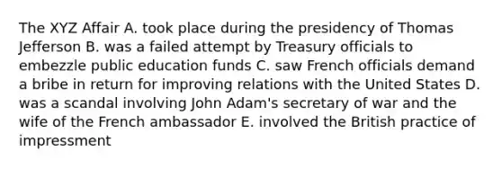 The XYZ Affair A. took place during the presidency of Thomas Jefferson B. was a failed attempt by Treasury officials to embezzle public education funds C. saw French officials demand a bribe in return for improving relations with the United States D. was a scandal involving John Adam's secretary of war and the wife of the French ambassador E. involved the British practice of impressment