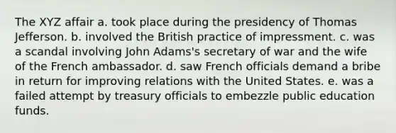 The XYZ affair a. took place during the presidency of Thomas Jefferson. b. involved the British practice of impressment. c. was a scandal involving John Adams's secretary of war and the wife of the French ambassador. d. saw French officials demand a bribe in return for improving relations with the United States. e. was a failed attempt by treasury officials to embezzle public education funds.