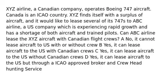 XYZ airline, a Canadian company, operates Boeing 747 aircraft. Canada is an ICAO country. XYZ finds itself with a surplus of aircraft, and it would like to lease several of its 747s to ABC airline, a US company which is experiencing rapid growth and has a shortage of both aircraft and trained pilots. Can ABC airline lease the XYZ aircraft with Canadian flight crews? A No, it cannot lease aircraft to US with or without crew B Yes, it can lease aircraft to the US with Canadian crews C Yes, it can lease aircraft to the US without Canadian crews D Yes, it can lease aircraft to the US but through a ICAO approved broker and Crew Head hunting Service