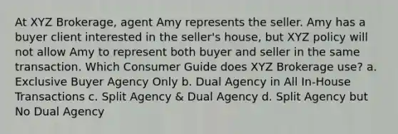 At XYZ Brokerage, agent Amy represents the seller. Amy has a buyer client interested in the seller's house, but XYZ policy will not allow Amy to represent both buyer and seller in the same transaction. Which Consumer Guide does XYZ Brokerage use? a. Exclusive Buyer Agency Only b. Dual Agency in All In-House Transactions c. Split Agency & Dual Agency d. Split Agency but No Dual Agency