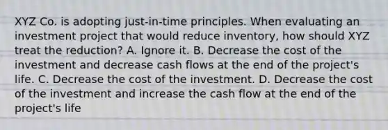 XYZ Co. is adopting just-in-time principles. When evaluating an investment project that would reduce inventory, how should XYZ treat the reduction? A. Ignore it. B. Decrease the cost of the investment and decrease cash flows at the end of the project's life. C. Decrease the cost of the investment. D. Decrease the cost of the investment and increase the cash flow at the end of the project's life