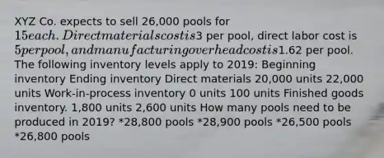 XYZ Co. expects to sell 26,000 pools for 15 each. Direct materials cost is3 per pool, direct labor cost is 5 per pool, and manufacturing overhead cost is1.62 per pool. The following inventory levels apply to 2019: Beginning inventory Ending inventory Direct materials 20,000 units 22,000 units Work-in-process inventory 0 units 100 units Finished goods inventory. 1,800 units 2,600 units How many pools need to be produced in 2019? *28,800 pools *28,900 pools *26,500 pools *26,800 pools