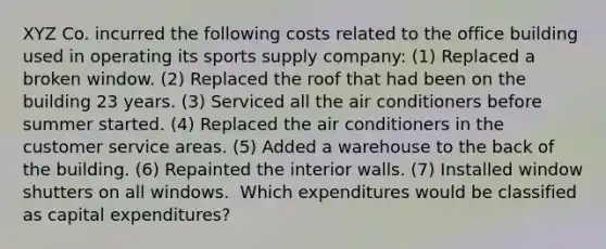 XYZ Co. incurred the following costs related to the office building used in operating its sports supply company: (1) Replaced a broken window. (2) Replaced the roof that had been on the building 23 years. (3) Serviced all the air conditioners before summer started. (4) Replaced the air conditioners in the customer service areas. (5) Added a warehouse to the back of the building. (6) Repainted the interior walls. (7) Installed window shutters on all windows. ​ Which expenditures would be classified as capital expenditures?