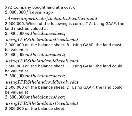 XYZ Company bought land at a cost of 2,000,000 five years ago. A recent appraisal of the land valued the land at2,500,000. Which of the following is correct? A. Using GAAP, the land must be valued at 2,000,000 on the balance sheet; using IFRS the land must be valued at2,000,000 on the balance sheet. B. Using GAAP, the land must be valued at 2,000,000 on the balance sheet; using IFRS the land could be valued at2,500,000 on the balance sheet. C. Using GAAP, the land could be valued at 2,500,000 on the balance sheet; using IFRS the land could be valued at2,500,000 on the balance sheet. D. Using GAAP, the land could be valued at 2,500,000 on the balance sheet; using IFRS the land must be valued at2,000,000 on the balance sheet.