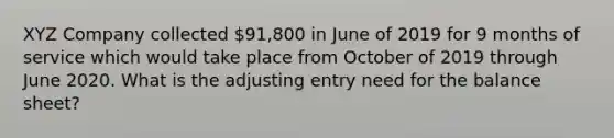 XYZ Company collected 91,800 in June of 2019 for 9 months of service which would take place from October of 2019 through June 2020. What is the adjusting entry need for the balance sheet?