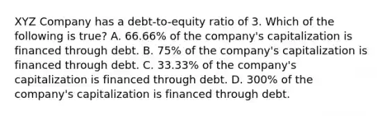 XYZ Company has a debt-to-equity ratio of 3. Which of the following is true? A. 66.66% of the company's capitalization is financed through debt. B. 75% of the company's capitalization is financed through debt. C. 33.33% of the company's capitalization is financed through debt. D. 300% of the company's capitalization is financed through debt.