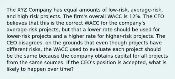 The XYZ Company has equal amounts of low-risk, average-risk, and high-risk projects. The firm's overall WACC is 12%. The CFO believes that this is the correct WACC for the company's average-risk projects, but that a lower rate should be used for lower-risk projects and a higher rate for higher-risk projects. The CEO disagrees, on the grounds that even though projects have different risks, the WACC used to evaluate each project should be the same because the company obtains capital for all projects from the same sources. If the CEO's position is accepted, what is likely to happen over time?