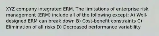 XYZ company integrated ERM. The limitations of enterprise risk management (ERM) include all of the following except: A) Well-designed ERM can break down B) Cost-benefit constraints C) Elimination of all risks D) Decreased performance variability