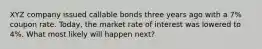 XYZ company issued callable bonds three years ago with a 7% coupon rate. Today, the market rate of interest was lowered to 4%. What most likely will happen next?