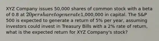 XYZ Company issues 50,000 shares of common stock with a beta of 0.8 at 20 per share to generate1,000,000 in capital. The S&P 500 is expected to generate a return of 5% per year, assuming investors could invest in Treasury Bills with a 2% rate of return, what is the expected return for XYZ Company's stock?