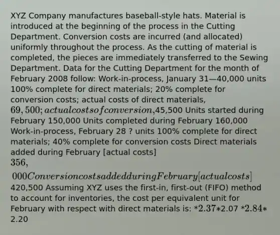 XYZ Company manufactures baseball-style hats. Material is introduced at the beginning of the process in the Cutting Department. Conversion costs are incurred (and allocated) uniformly throughout the process. As the cutting of material is completed, the pieces are immediately transferred to the Sewing Department. Data for the Cutting Department for the month of February 2008 follow: Work-in-process, January 31—40,000 units 100% complete for direct materials; 20% complete for conversion costs; actual costs of direct materials, 69,500; actual costs of conversion,45,500 Units started during February 150,000 Units completed during February 160,000 Work-in-process, February 28 ? units 100% complete for direct materials; 40% complete for conversion costs Direct materials added during February [actual costs] 356,000 Conversion costs added during February [actual costs]420,500 Assuming XYZ uses the first-in, first-out (FIFO) method to account for inventories, the cost per equivalent unit for February with respect with direct materials is: *2.37 *2.07 *2.84 *2.20