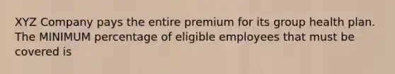 XYZ Company pays the entire premium for its group health plan. The MINIMUM percentage of eligible employees that must be covered is