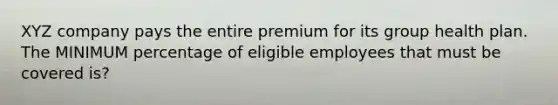 XYZ company pays the entire premium for its group health plan. The MINIMUM percentage of eligible employees that must be covered is?