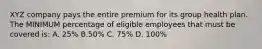 XYZ company pays the entire premium for its group health plan. The MINIMUM percentage of eligible employees that must be covered is: A. 25% B.50% C. 75% D. 100%