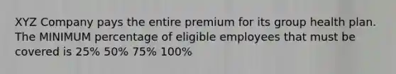 XYZ Company pays the entire premium for its group health plan. The MINIMUM percentage of eligible employees that must be covered is 25% 50% 75% 100%