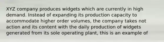 XYZ company produces widgets which are currently in high demand. Instead of expanding its production capacity to accommodate higher order volumes, the company takes not action and its content with the daily production of widgets generated from its sole operating plant, this is an example of