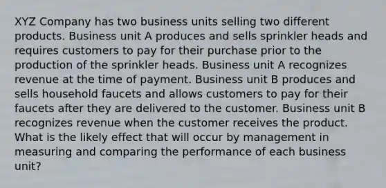 XYZ Company has two business units selling two different products. Business unit A produces and sells sprinkler heads and requires customers to pay for their purchase prior to the production of the sprinkler heads. Business unit A recognizes revenue at the time of payment. Business unit B produces and sells household faucets and allows customers to pay for their faucets after they are delivered to the customer. Business unit B recognizes revenue when the customer receives the product. What is the likely effect that will occur by management in measuring and comparing the performance of each business unit?