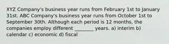 XYZ Company's business year runs from February 1st to January 31st. ABC Company's business year runs from October 1st to September 30th. Although each period is 12 months, the companies employ different ________ years. a) interim b) calendar c) economic d) fiscal