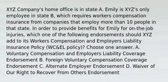 XYZ Company's home office is in state A. Emily is XYZ's only employee in state B, which requires workers compensation insurance from companies that employ more than 10 people in that state. In order to provide benefits for Emily for on-the-job injuries, which one of the following endorsements should XYZ add to its Workers Compensation and Employers Liability Insurance Policy (WC&EL policy)? Choose one answer. A. Voluntary Compensation and Employers Liability Coverage Endorsement B. Foreign Voluntary Compensation Coverage Endorsement C. Alternate Employer Endorsement D. Waiver of Our Right to Recover From Others Endorsement