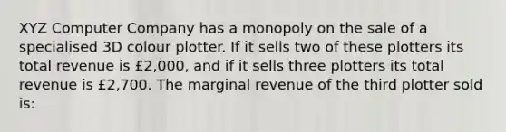 XYZ Computer Company has a monopoly on the sale of a specialised 3D colour plotter. If it sells two of these plotters its total revenue is £2,000, and if it sells three plotters its total revenue is £2,700. The marginal revenue of the third plotter sold is: