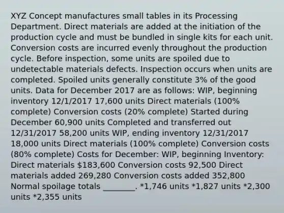 XYZ Concept manufactures small tables in its Processing Department. Direct materials are added at the initiation of the production cycle and must be bundled in single kits for each unit. Conversion costs are incurred evenly throughout the production cycle. Before inspection, some units are spoiled due to undetectable materials defects. Inspection occurs when units are completed. Spoiled units generally constitute 3% of the good units. Data for December 2017 are as follows: WIP, beginning inventory 12/1/2017 17,600 units Direct materials (100% complete) Conversion costs (20% complete) Started during December 60,900 units Completed and transferred out 12/31/2017 58,200 units WIP, ending inventory 12/31/2017 18,000 units Direct materials (100% complete) Conversion costs (80% complete) Costs for December: WIP, beginning Inventory: Direct materials 183,600 Conversion costs 92,500 Direct materials added 269,280 Conversion costs added 352,800 Normal spoilage totals ________. *1,746 units *1,827 units *2,300 units *2,355 units