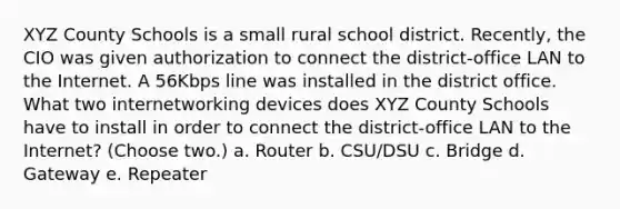 XYZ County Schools is a small rural school district. Recently, the CIO was given authorization to connect the district-office LAN to the Internet. A 56Kbps line was installed in the district office. What two internetworking devices does XYZ County Schools have to install in order to connect the district-office LAN to the Internet? (Choose two.) a. Router b. CSU/DSU c. Bridge d. Gateway e. Repeater