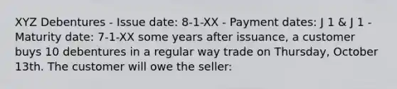 XYZ Debentures - Issue date: 8-1-XX - Payment dates: J 1 & J 1 - Maturity date: 7-1-XX some years after issuance, a customer buys 10 debentures in a regular way trade on Thursday, October 13th. The customer will owe the seller: