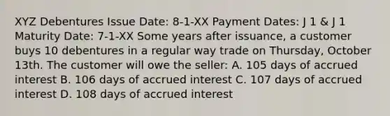 XYZ Debentures Issue Date: 8-1-XX Payment Dates: J 1 & J 1 Maturity Date: 7-1-XX Some years after issuance, a customer buys 10 debentures in a regular way trade on Thursday, October 13th. The customer will owe the seller: A. 105 days of accrued interest B. 106 days of accrued interest C. 107 days of accrued interest D. 108 days of accrued interest