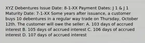 XYZ Debentures Issue Date: 8-1-XX Payment Dates: J 1 & J 1 Maturity Date: 7-1-XX Some years after issuance, a customer buys 10 debentures in a regular way trade on Thursday, October 12th. The customer will owe the seller: A. 103 days of accrued interest B. 105 days of accrued interest C. 106 days of accrued interest D. 107 days of accrued interest