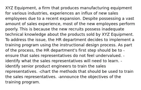 XYZ Equipment, a firm that produces manufacturing equipment for various industries, experiences an influx of new sales employees due to a recent expansion. Despite possessing a vast amount of sales experience, most of the new employees perform poorly. This is because the new recruits possess inadequate technical knowledge about the products sold by XYZ Equipment. To address the issue, the HR department decides to implement a training program using the instructional design process. As part of the process, the HR department's first step should be to -ensure that sales representatives do not feel undervalued. -identify what the sales representatives will need to learn. -identify senior product engineers to train the sales representatives. -chart the methods that should be used to train the sales representatives. -announce the objectives of the training program.