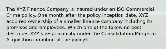 The XYZ Finance Company is insured under an ISO Commercial Crime policy. One month after the policy inception date, XYZ acquired ownership of a smaller finance company including its premises and employees. Which one of the following best describes XYZ's responsibility under the Consolidation-Merger or Acquisition condition of the policy?