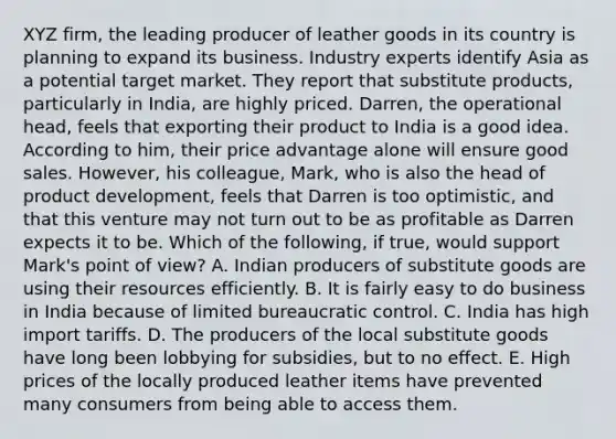 XYZ​ firm, the leading producer of leather goods in its country is planning to expand its business. Industry experts identify Asia as a potential target market. They report that substitute​ products, particularly in​ India, are highly priced.​ Darren, the operational​ head, feels that exporting their product to India is a good idea. According to​ him, their price advantage alone will ensure good sales.​ However, his​ colleague, Mark, who is also the head of product​ development, feels that Darren is too​ optimistic, and that this venture may not turn out to be as profitable as Darren expects it to be. Which of the​ following, if​ true, would support​ Mark's point of​ view? A. Indian producers of substitute goods are using their resources efficiently. B. It is fairly easy to do business in India because of limited bureaucratic control. C. India has high import tariffs. D. The producers of the local substitute goods have long been lobbying for​ subsidies, but to no effect. E. High prices of the locally produced leather items have prevented many consumers from being able to access them.