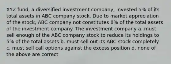 XYZ fund, a diversified investment company, invested 5% of its total assets in ABC company stock. Due to market appreciation of the stock, ABC company not constitutes 8% of the total assets of the investment company. The investment company a. must sell enough of the ABC company stock to reduce its holdings to 5% of the total assets b. must sell out its ABC stock completely c. must sell call options against the excess position d. none of the above are correct