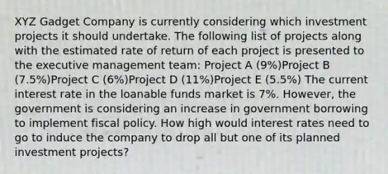 XYZ Gadget Company is currently considering which investment projects it should undertake. The following list of projects along with the estimated rate of return of each project is presented to the executive management team: Project A (9%)Project B (7.5%)Project C (6%)Project D (11%)Project E (5.5%) The current interest rate in the loanable funds market is 7%. However, the government is considering an increase in government borrowing to implement fiscal policy. How high would interest rates need to go to induce the company to drop all but one of its planned investment projects?