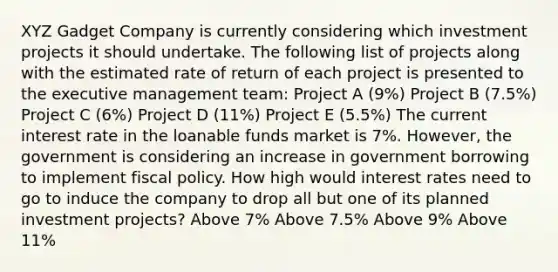 XYZ Gadget Company is currently considering which investment projects it should undertake. The following list of projects along with the estimated rate of return of each project is presented to the executive management team: Project A (9%) Project B (7.5%) Project C (6%) Project D (11%) Project E (5.5%) The current interest rate in the loanable funds market is 7%. However, the government is considering an increase in government borrowing to implement fiscal policy. How high would interest rates need to go to induce the company to drop all but one of its planned investment projects? Above 7% Above 7.5% Above 9% Above 11%