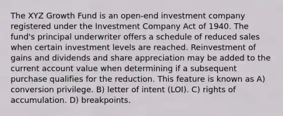 The XYZ Growth Fund is an open-end investment company registered under the Investment Company Act of 1940. The fund's principal underwriter offers a schedule of reduced sales when certain investment levels are reached. Reinvestment of gains and dividends and share appreciation may be added to the current account value when determining if a subsequent purchase qualifies for the reduction. This feature is known as A) conversion privilege. B) letter of intent (LOI). C) rights of accumulation. D) breakpoints.