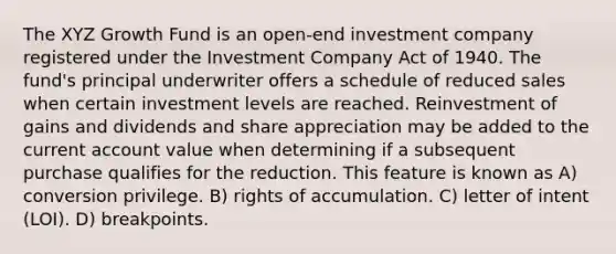 The XYZ Growth Fund is an open-end investment company registered under the Investment Company Act of 1940. The fund's principal underwriter offers a schedule of reduced sales when certain investment levels are reached. Reinvestment of gains and dividends and share appreciation may be added to the current account value when determining if a subsequent purchase qualifies for the reduction. This feature is known as A) conversion privilege. B) rights of accumulation. C) letter of intent (LOI). D) breakpoints.